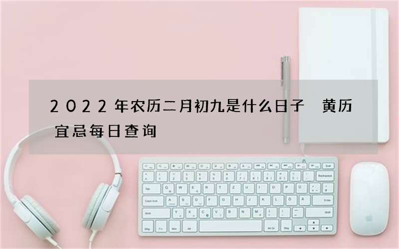 2022年农历二月初九是什么日子 黄历宜忌每日查询